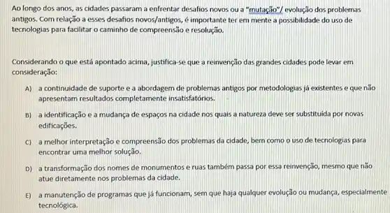 Ao longo dos anos , as cidades passaram a enfrentar desafios novos ou a "mutação"/ evolução dos problemas
antigos. Com relação a esses desafios novos/antigos, é importante ter em mente a possibilidade do uso de
tecnologias para facilitar o caminho de compreensão e resolução.
Considerando o que está apontado acima, justifica-se que a reinvenção das grandes cidades pode levar em
consideração:
A) a continuidade de suporte e a abordagem de problemas antigos por metodologias já existentes e que não
apresentam resultados completamente insatisfatórios.
B) a identificação e a mudança de espaços na cidade nos quais a natureza deve ser substituida por novas
edificaçōes.
C) a melhor interpretação e compreensão dos problemas da cidade, bem como o uso de tecnologias para
encontrar uma melhor solução.
D) a transformação dos nomes de monumentos e ruas também passa por essa reinvenção, mesmo que não
atue diretamente nos problemas da cidade.
E) a manutenção de programas que já funcionam, sem que haja qualquer evolução ou mudança, especialmente
tecnológica.