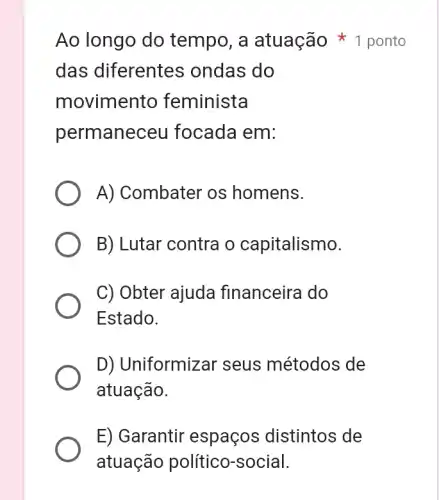 Ao longo do tempo, a atuação * 1 ponto
das diferentes ; ondas do
movimento feminista
permaneceu focada em:
A) Combater os homens.
B) Lutar contra o capitalismo.
C) Obter ajuda financeira do
Estado.
D) Uniformizar seus métodos de
atuação.
E) Garantir espaços ; distintos de