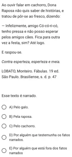 Ao ouvir falar em cachorro, Dona
Raposa não quis saber de histórias, e
tratou de pôr-se ao fresco, dizendo:
- Infelizmente, amigo Có-có-ri-có,
tenho pressa e não posso esperar
pelos amigos cães . Fica para outra
vez a festa, sim?Até logo.
E raspou-se.
Contra esperteza , esperteza e meia
LOBATO, Monteiro . Fábulas. 19 ed.
São Paulo . Brasiliense, s. d. p . 47
Esse texto é narrado.
A) Pelo galo.
B) Pela raposa.
C) Pelo cachorro.
D) Por alguém que testemunha os fatos
E) Por alguém que está fora dos fatos
narrados