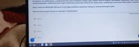 Ao preparar um medicamento, o profissional deve estar consciente e atento, pols o mesmo deve ter durante o seu preparo, composição
soluçlio preparada e administrada deve seguir exatamente a prescrição médica (P.M.) Sendo assim, considerando a prescrição médica abaixo responda:
Diluir 1 frasco de OXACILINA 500 mg em 5 ml de dgua destilada e administrar 120mg por via endovenosa gota a gota.
Quantos mida solução deverto ser aspirados e administrados?
2,01mi
110mi
2.0mi
1,20mi
Resposta obrigat