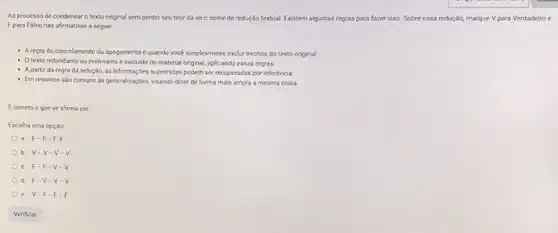 Ao processo de condensa o texto original sem perder seu teor dá se o nome de redução textual. Existem algumas regras para fazer isso.Sobre essa reduçǎo. o, marque Vpara Verdadeiro e
Fpara Falso nas afirmativas a seguir.
- Aregra do cancelamento ou apagamento quando vocé simplesmente exclu trechos do texto original.
- Otexto redundante ou irrelevante é excluido do material original, aplicando essas regras.
- A partir da regra da seleção, as informaçbes suprimidas podem ser recuperadas por inferéncia.
- Em resumos salo comuns as generalizaçóes, visando dizer de forma mais ampla a mesma coisa
Ecorreto o que se afirma cm:
Escolha uma opção
a. F-F-F-F
b. v-v-v-v
e. F=F-v-v
d. F-v-v-v
e. v-F-F-F