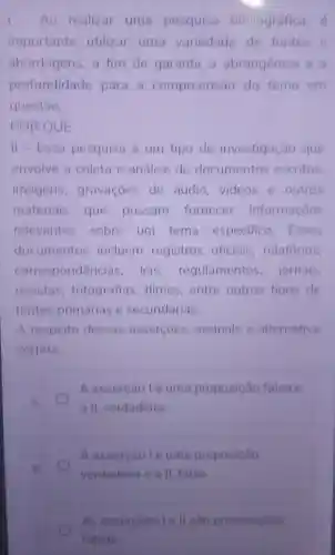 Ao realizar uma pesquisa bibliográfica.
importante utilizar uma variedade de fontes e
abordagens, a fim de garantir a abrangência e a
profundidade para a compreensão do tema em
questão
POR QUE
II-Essa pesquisa é um tipo de investigação que
envolve a coleta e análise de documentos escritos.
imagens gravaçoes de áudio,videos e outros
materiais que possam fornecer informações
relevantes sobre um tema especifico Esses
documentos incluem registros oficiais relatórios.
correspondencia leis regulamentos jornais,
revistas fotografias filmes,entre outros tipos de
fontes primárias e secundárias
A respeito dessas assercoes assinale a alternativa
correta
A.
A asserção lé uma proposição falsa e
a II, verdadeira
A assercaole uma proposição
verdadeira e a II falsa
As assercoes le II sao proposicoes
falsas.