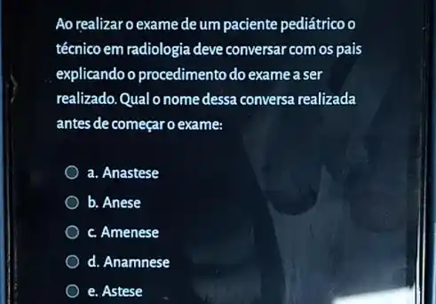 Ao realizaro exame de um paciente pediátrico o
técnico em radiologia deve conversar com os pais
explicando o procedimento do exame a ser
realizado.Qual o nome dessa conversa realizada
antes de começaro exame:
a. Anastese
b. Anese
c. Amenese
d. Anamnese
e. Astese