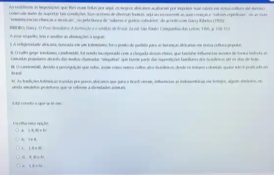 Ao resistirem as imposiçoes que thes eram feitas por aqui, os negros afrikanos acabaram por imprimi quas talzes em nossa cultura até mesmo
comoum melode suportar tals condiçoes, isso ocorreu de diversas formas seja ao recorrerem as suas crencase valores espirituais", ou as suis
Teminiscencias ilmicase musicals ou pela busca de "saberes e gostos cullinatios de acordo com Darcy Ribeiro (1995)
RIBEIRO, Darcy. OPovo Brasileira: A formação eo sentido de Brosil, 24 ed. Sao Paulo: Companhil das Letras, 1995, p 116-117
Aesse respeito, leis e analise as alirmacoes a seguir:
1. A religiosidade afficana baseada em um totemismo fol o ponto de partida para as herancis africanas em nossa cultura popular.
II. Oculto gege lorubano, candomble, foi sendo incorporado com a chegada dessas etnias, que tambkmi influenciou mesmode forma indireta as
camadas populares atraves das multas chamadas "simpallas" que fazem parte das supersticoes familiares dos brasileiros all os dias de hoje.
III. Ocandomblé, devido a persegulçao que sofre assin como cutros cultors afro-bxasileiros, desde os tempos colonials, quase nào é praticado no
Brasil
IV. As tradicoes totemicas trazidas por povos africanos que para o Brasil vieram, influenciou asindumentarias em festejos, alguns simbolos,ou
aknda amuletos protetores que se referem a divindades animals.
Está correto oque se le em:
Escolha uma opçao
a. I,II, III e IV.
b. lell
c. I,IIe III
d. II, III e IV
e. 1,11 e IV.