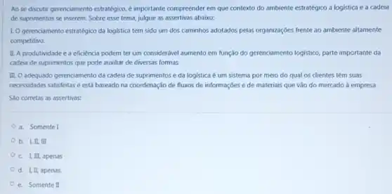 Ao se discutir gerenciamento estratégico, é importante compreender em que contexto do ambiente estratégico a logistica e a cadeia
de suprimentos se inserem . Sobre esse tema, julgue as assertivas abaixo:
1.0 gerenciamento estratégico da logistica tem sido um dos caminhos adotados pelas organizações frente ao ambiente altamente
competitivo.
II. A produtividade e a eficiência podem ter um considerável aumento em função do gerenciamento logistico, parte importante da
cadeia de suprimentos que pode auxiliar de diversas formas
III. O adequado gerenciamento da cadeia de suprimentos e da logística é um sistema por meio do qual os clientes têm suas
necessidades satisfeitas e está baseado na coordenação de fluxos de informações e de materiais que vào do mercado à empresa
São corretas as assertivas:
a. Somente I
b. I,II, III
C. I, III, apenas
d. I, II, apenas
e. Somente II