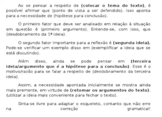 Ao se pensar a respeito de (colocar o tema do texto). é
possivel afirmar que (ponto de vista a ser defendido). Isso aponta
para a necessidade de (hipótese para conclusão).
primeiro fator que deve ser analisado em relação à situação
em questão é (primeiro argumento). Entende-se, com isso, que
(desdobramento da 16 ideia).
segundo fator importante para a reflexão é (segunda ideia).
Pode-se verificar um exernplo disso em (exemplificar a ideia que se
está discutindo).
Além disso , ainda se pode pensar em (terceira
ideia/argumento que é a hipótese para a conclusão)). Esse é o
motivo/razão para se falar a respelto de (desdobramento da terceira
ideia).
Assim, a necessidade apontada inicialmente se mostra ainda
mais premente, em virtude de (retomar os argumentos do texto).
(utilizar a ideia mais conveniente para fechar o texto).
Sinta-se livre para adaptar o esqueleto , contanto que não erre
na	correção	gramatical!