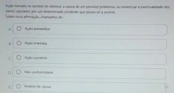 Ação tomada no sentido de eliminar a causa de um possivel problema , ou minimizar a eventualidade dos
danos causados por um determinado incidente que possa vir a ocorrer.
Sobre essa afirmação chamamos de:
Ação preventiva.
Ação imediata.
Ação corretiva.
Não conformidade.
Análise de causa