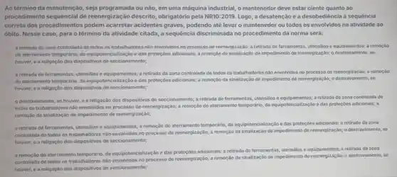 Ao término da manutenção, seja programada ou não, em uma máquina industrial, o mantenedor deve estar ciente quanto ao
procedimento sequencial de reenergização descrito , obrigatório pela NR10:2019. Logo , a desatenção e a desobediência à sequência
correta dos procedimentos podem acarretar acidentes graves, podendo até levar o mantenedor ou todos os envolvidos na atividade ao
óbito. Nesse caso, para o término da atividade citada, a sequência discriminada no procedimento da norma será:
a retirada da zona controlada de todos os trabalhadores não envolvidos no processo de reenergização;a retirada de ferramentas utensilios e equipamentos; a remoção
do aterramento temporário, da equipotencialização e das proteções adicionais; a remoção da sinalização de impedimento de reenergização;se
houver, e a religação dos dispositivos de seccionamento;
a retirada de ferramentas,utensilios e equipamentos; a retirada da zona controlada de todos os trabalhadores nào envolvidos no processo de reenergização; a remoção
do aterramento temporário, da equipotencialização e das proteçōes adicionais; a remoção da sinalização de impedimento de reenergização;se
houver, e a religação dos dispositivos de seccionamento;
destravamento, se houver ea religação dos dispositivos de seccionamento; a retirada de ferramentas, utensilios e a retirada da zona controlada de
todos os trabalhadores não envolvidos no processo de reenergização; a remoção do aterramento temporário, da equipotencialização e das proteçōes adicionais; a
remoção da sinalização de impedimento de reenergização;
a retirada de ferramentas utensilios e equipamentos; a remoção do aterramento temporário, da equipotencialização e das proteççes adicionais; a retirada da zona
controlada de todos os trabalhadores não envolvidos no processo de reenergização;a remoção da sinalização de impedimento de reenergização;destravamento, se
houver, e a religação dos dispositivos de seccionamento;
a remoção do aterramento temporário, da equipotencialização e das adicionais; a retirada de ferramentas, utensilios e equipamentos; a retirada da zona
controlada de todos os trabalhadores não no processo de reenergização;a remoção da sinalização de impedimento de o destravamento, se
houver, e a religação dos dispositivos de seccionamento;