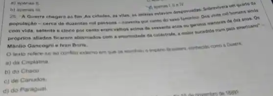 a) apenas II.
b) apenas III
25. "A Guerra chegara ao fim .As cidades as vilas, as aldeias estavam despovoadas Sobrevivera um quarto da
(i) apenas I, II e IV.
população-cerca do duzentas mil pessoas -noventa por cento do sexo faminino. Dos vinte mil homens ainda
com vida, setenta e cinco por cento eram velhos acima de sessenta anos ou garotos menoros de dez anos. Os
próprios aliados ficaram abismados com a enormidade da catastrofe, a maior sucedida num pais americano" -
Mânlio Gancogni e Ivan Boris.
texto refere-se ao conflito externo em que se envolves o Imperio Brasileiro, conhecido como a Guerra:
a) da Cisplatina.
b) do Chaco
c) de Canudos
d) do Paraguai