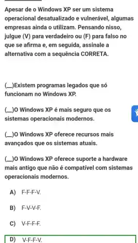 Apesar de o Windows XP ser um sistema
operacional desatualizado e vulnerável, algumas
empresas ainda o utilizam. Pensando nisso,
julgue (V) para verdadeiro ou (F) para falso no
que se afirma e , em seguida , assinale a
alternativa com a sequência CORRETA
(-)Existem programas legados que só
funcionam no Windows XP.
( )0 Windows XPé mais seguro que os
sistemas operacionais modernos.
(L) Windows XP oferece recursos mais
avançados que os sistemas atuais.
(L) Windows XP oferece suporte a hardware
mais antigo que não é compatível com sistemas
operacionais modernos.
A) F-F-F-V.
B) F-V-V-F.
C) V-F-F-F.
D V-F F-V.