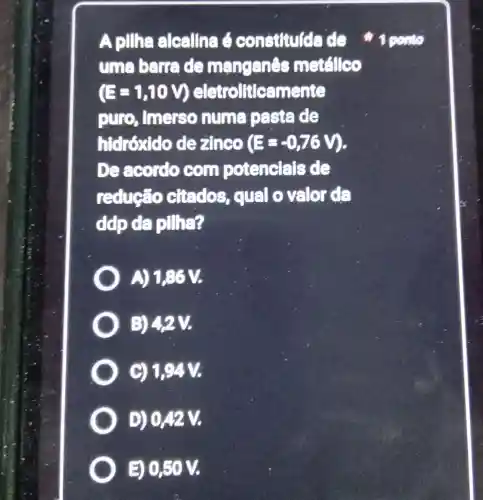 Apillha alcallna 6 constitulda de
uma barre de manganes metálleo
(E=1,10V) eletroliticamente
puro , imerso numa paste de
htdrôxido dezinco (E=-0,76V)
De acordo com potencials de
reduce citedos qual o valo de
ddp da pillha?
A) 1,86 V.
B) 42V.
C) 1,94 V.
D) 042 V.
E) 0,50 V.