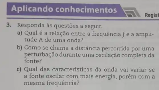 Aplic and o c onne cimentos
3. Responda às questões a seguir.
a) Qual é a relação entre a frequência f e a ampli-
tude A de uma onda?
b) Como se chama a distância percorrida por uma
perturbação durante uma oscilação completa da
fonte?
c) Qual das características da onda vai variar se
a fonte oscilar com mais energia , porém com a
mesma frequência?
Regist