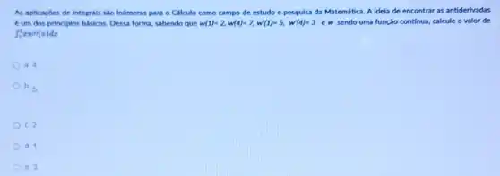 As aplicaçbes de integrals são inümeras para o Cálculo como campo de estudo e pesquisa da Matemática. A idela de encontrar as antiderivadas
4 um dos principios basicos. Dessa forma, sabendo que w(1)=2,w(4)=7,w(1)=5,w'(4)=3 ew sendo uma função continua calcule o valor de
int _(1)^4xw/(x)dx
) a. 4.
b. 5
C. 2
d. 1.
e. 3