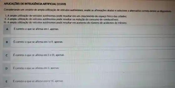 APLICACOES DE INTELIGANCIA ARTIFICIAL (11555)
Considerando um cenário de ampla utilização de velculos autônomos avalie as afirmaçōes abaixo e selecione a alternativa correta dentre as disponiveis.
1. A ampla utilização develculos autônomos pode resultar em Tum crescimento do espaço fisico das cidades:
11. A ampla utilização develculos autonomos pode resultar na redução do consume de combustiveis:
III. A ampla utilização develculos autônomos pode resultar em aumento do número de acidentes de trânsito.
A Ecorretoo quese afirma em 1 apenas.
B Ecorreto o quese afirma emlell.apenas.
C Ecorretoo quese afirma em lle lll , apenas.
correto oquese afirma em II, apenas.
E Ecorreto o quese afirma emle III , apenas