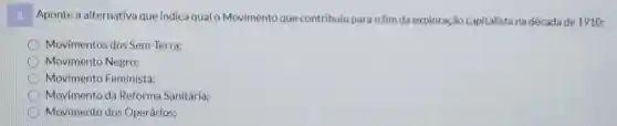 a. Aponte a alternativa que indica qual o Movimento que contribulu para o fim da exploração capitalista na década de 1910:
D Movimentos dos Sem-Terra;
Movimento Negro;
Movimento Feminista;
Movimento da Reforma Sanitária;
Movimento dos Operários;