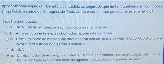 Aposentadoria especial -benefício concedido ao segurado que tenha trabalhado em condições
prejudiciais à saúde ou à integridade física. Como o trabalhador pode obter este benefício?
Escolha uma opção:
a. Umlaudo da empresa é o suficiente para se ter o benefício.
b. Automaticamente ele, o trabalhador, recebe este beneficio.
c. Com um laudo do médico, ele deve encaminhar um ofício ao Ministério do Trabalho que irá
avaliar a questão e dar ou nǎo o benefício.
d. NDA
e. Otrabalhador deve comprovar, além do tempo de trabalho, efetiva exposição aos agentes
físicos, biológicos ou associação de agentes prejudiciais pelo periodo exigido.