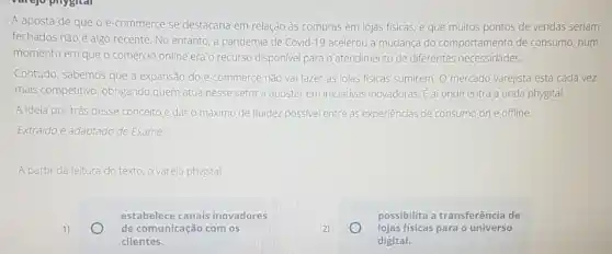 A aposta de que o e-commerce se destacaria em relação às compras em lojas físicas e que muitos pontos de vendas seriam
fechados nǎo é algo recente. No entanto, a pandemia de Covid-19 acelerou a mudança do comportamento de consumo num
momento em que o comércio online era o recurso disponivel para o atendimento de diferentes necessidades.
Contudo, sabemos que a expansão do e-commerce nǎo vai fazer as lojas fisicas sumirem. 0 mercado varejista está cada vez
mais competitivo, obrigando quem atua nesse setor a apostar em iniciativas inovadoras. E af onde entra a onda phygital.
A ideia por trás desse conceito é dar o máximo de fluidez possivel entre as experiências de consumo on e offline.
Extraido e adaptado de Exame.
A partir da leitura do texto, o varejo phygital
1)
estabelece canais inovadores
de comunicação com os
clientes.
2)
possibilita a transferência de
universo
digital.