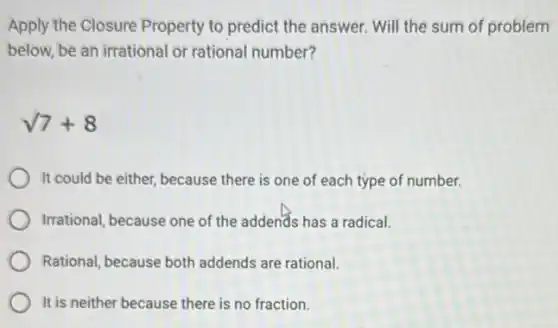 Apply the Closure Property to predict the answer Will the sum of problem
below, be an irrational or rational number?
sqrt (7)+8
It could be either because there is one of each type of number.
Irrational, because one of the addends has a radical.
Rational, because both addends are rational.
It is neither because there is no fraction.