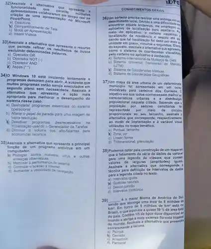 apresentatide que
permite
múltiplos
PowerPoint. uma apresentação no Microsoft
a)Coautoria
C) Modo de Apri esentação
(1) Compartilhamento de Tela
d) Inserir Videos
33)Assinale a alternativa que apresenta o recurso
que permite resultados de busca
excluindo determinadas
a) Operador OR
b)NOT (-)
C)Operador AND
(1) Aspas ()
34) 0 Windows 10 está iniciando lentamente e
programas demoram para abrir.A suspei ta que
muitos programas estão sendo executados em
segundo plano sem necessidade Assinale a
alternativa que apresenta mais
sistema nesse caso.
apropriada para melhora desempenho do
a)Desinstalar programas essencials do sistema
operacional
b) Alterar o papel de parede para uma imagem de
baixa resolução
Desativar
programas desnecessários na
inicialização usando o Gerenciado de Tarefas
d)nicialização volume
dos alto-falantes para
economizar recursos
35)Assinale a alternativa que apresenta a principal
de um programa antivirus em um
computador.
a) Proteger contra malware. virus e outras
ameacas cibernéticas
b)Melhorar a performanc e do sistema
C Controlar o acesso à internet
d)Aumentar a velocidade de navegação
CONHECIMENTOS GERAIS
36)Um precisa realizar uma ern um
determinad local. Devido a uma dificuldade on
encontrar aquele ele empregou em
aplicativo de localização para Por
melo do aplicativo , o carteir visualizou
localização da e seguiu até ela
sendo que tal localização foi dada por meio de
unidade em graus,minutos e segundos Diante
do exposto , assinale a alternativa que
como o sistema de coordenada visualizado
pelo carteiro no aplicativo é conhecido.
a) Sistema Internacional de de Data
b) Sistema Universal Transversal de Mercator
(UTM)
&) Sistema de Métricas
d) Sistema de Coordenadas Geográficas
37)Um mapa da área urbana de um determinado
município foi apresentado em um curso
ministrado para dos Correios. 0
objetivo era que todos conhecessem melhor as
característica urbanas e a distribuicão
populacional naquela cidade Sabendo que a
população por setores censitários foi
representada por meio de circulos
proporcionais ao seu tamanho ,assinale a
alternativa que corresponde,respectivamente,
ao modo de implantação e à variável visual
utilizados no mapa temático.
a) Pontual ; tamanho
(1) Zona; cor
C forma
d)Tridimensional;granulação
38)Podemos optar pela construção de um mapa em
que o fatiamento da série de dados da variável
gera uma legenda de classes que contém
valores de larguras (amplitudes iguais.
Assinale a alternativa I que corresponde à
técnica para definição de intervalos de dados
para a legenda citada no texto.
a)Intervalos iguais
x naturais
c) Desvio padrão
d)Intervalos aleatórios
39) __
é o maior Bioma da América do Sul,
sendo que abrange uma área de 8 milhoes de
km^2
Em torno de 5 milhoes de km^2 está no
Brasil, o que equivale a quase
59%  da área total
do país . Contém
1/5 da água doce disponive I no
mundo e abriga a mais extensa floresta tropical
do Assinale a alternativa que preencha
corretamente a lacuna.
a) Pampa
x Cerrado
c)Amazônia
d)Pantanal