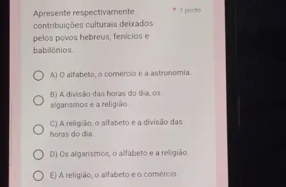 Apresente respectivamente
contribuições culturais deixados
pelos povos hebreus fenicios e
babilônios.
A) O alfabeto, 0 comércio e a astronomia.
B) A divisão das horas do dia, os
algarismos e a religião.
C) A religião, 0 alfabeto e a divisão das
horas do dia.
D) Os algarismos, o alfabeto e a religião.
E) A religião, 0 alfabeto e o comércio.
1 ponto