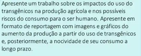 Apresente um trabalho sobre os impactos do uso do
transgênicos na produção agricola e nos possiveis
riscos do consumo para o ser humano. Apresente em
formato de reportagem com imagens e gráficos do
aumento da produção a partir do uso de transgênicos
e, posteriormente, a nocividade de seu consumo a
longo prazo.