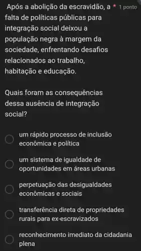 Após a abolição da escravidão , a * 1 ponto
falta de políticas públicas para
integração social deixou a
população negra à margem da
sociedade , enfrentando desafios
relacionados ao trabalho
habitação e educação.
Quais foram as consequências
dessa ausencia de integração
social?
um rápido processo de inclusão
econômica e política
um sistema de igualdade de
oportunidades em áreas urbanas
perpetuação das desigualdades
econômicas e sociais
transferência I direta de propriedades
rurais para ex -escravizados
reconhecimento imediato da cidadania
plena