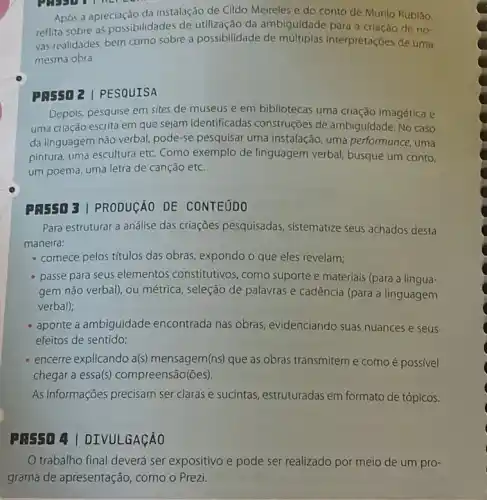 Após a apreciação da instalação de Cildo Meireles e do conto de Murilo Rubláo.
reflita sobre as possibilidades de utilização da ambiguidade para a criação de no
vas realidades, bem como sobre a possibilidade de múltiplas interpretaçóes de uma
mesma obra
PRESO 2 | PESQUISA
Depols, pesquise em sites de museus e em bibliotecas uma criação imagética e
uma criação escrita em que sejam identificadas construções de ambiguidade.No caso
da linguagem não verbal pode-se pesquisar uma Instalação, uma performance uma
pintura, uma escultura etc Como exemplo de linguagem verbal, busque um conto.
um poema, uma letra de canção etc.
PREED 3 | PRODUCAO DE CONTEUDO
Para estruturar a análise das criaçōes pesquisadas sistematize seus achados desta
maneira:
- comece pelos títulos das obras, expondo o que eles revelam;
- passe para seus elementos constitutivos, como suporte e materiais (para a lingua-
gem não verbal), ou métrica, seleção de palavras e cadência (para a linguagem
verbal);
aponte a ambiguidade encontrada nas obras , evidenciando suas nuances e seus
efeitos de sentido;
encerre explicando a(s)mensagem(ns) que as obras transmitem e como é possivel
chegar a essa(s)compreensão(óes).
As informações precisam ser claras e sucintas , estruturadas em formato de tópicos.
A: 5504 I DIVULGAGAO
trabalho final deverá ser expositivo e pode ser realizado por meio de um pro-
grama de apresentação , como o Prezi.