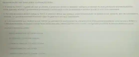 Após a leitura dos dois textos analise as afirmaçoes abaixo:
1- Otrecho do TEXTO I "A gente não quer só dinheiro. A gente quer dinheiro e felicidade"configura um exemplo do mote principal do empreendedorismo
social, qual seja: alcancar a produtividade promovendo transformação social que possibilite a melhoria de vida de uma certa coletividade
II-Por melo da sinopse da obra tratada no TEXTO II, podemos afirmar que, qualquer projeto empreendedor de impacto social, demanda além de criatividade e
inovação, um grande investimento financeiro capaz de gerar lucro aos seus financiadores
III-E possivel afirmar que, há entre os dois TEXTOS apresentados no enunciado acima, uma articulação de propositos e resultados, uma vezque o dinheiro e
a felicidade almejados na música "Comida" foram alcançados pelo "Menino que descobriu o vento configurando uma forma de empreendedorismo social.
Assinale a alternativa correta:
Apenas as assertivas le II estào corretas
As assertivas I,II ell estão corretas
C Apenas as assertivas Le.II estão corretas
Apenas a assertiva lestá correta.
Apenas as assertivas II III estǎo corretas