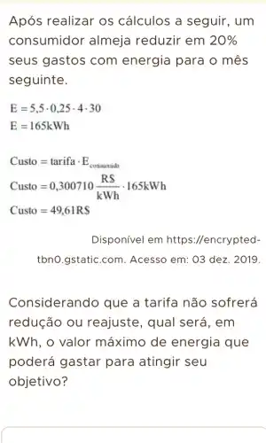 Após realizar os cálculos a seguir, um
consumidor almeja reduzir em 20% 
seus gastos com energia para o mês
seguinte.
E=5,5cdot 0,25cdot 4cdot 30
E=165kWh
Custo=tarifacdot E_(consunide)
Custo=0,300710(RS)/(kWh)cdot 165kWh
Custo=49,61RS
Disponível em https://encrypted-
tbno.gstatic.com . Acesso em: 03 dez . 2019.
Considerando que a tarifa não sofrerá
redução ou reajuste, qual será, em
kWh, o valor máximo de energia que
poderá gastar para atingir seu
objetivo?