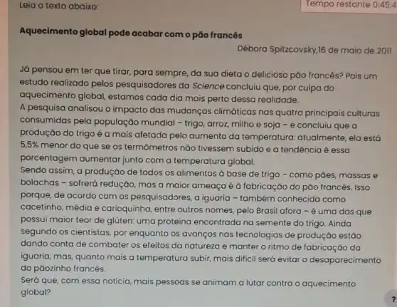 Aquecimento global pode acabar como pão francês
Débora Spitzcovsky,16 de maio de 2011
Já pensou em ter que tirar, para sempre da sua dieta o delicioso pảo francês?Pois um
estudo realizado pelos pesquisadores da Science concluiu que por culpa do
aquecimento global estamos cada dia mais perto dessa realidade.
A pesquisa analisou o impacto das mudanças climáticas nas quatro principais culturas
consumidas pela população mundial - trigo, arroz, milho e soja - e concluiu que a
produção do trigo é a mais afetada pelo aumento da temperatura:atualmente, ela está
5,5% 
menor do que se os termômetros nǎo tivessem subido e a tendência é essa
porcentagem aumentar junto com a temperatura global.
Sendo assim, a produçáo de todos os alimentos à base de trigo - como pães massas e
bolachas - sofrerá redução, mas a maior ameaça é à fabricação do pão francês. ISSO
porque, de acordo com os pesquisadores, a iguaria - também conhecida como
cacetinho, média e carioquinha, entre outros nomes, pelo Brasil afora - é uma das que
possui maior teor de glúten: uma proteína encontrada na semente do trigo. Ainda
segundo os cientistas por enquanto os avanços nas tecnologias de produção estão
dando conta de combater os efeitos da natureza e manter o ritmo de fabricação da
iguaria, mas, quanto mais a temperatura subir, mais dificil será evitar o desaparecimento
do pãozinho francês.
Será que, com essa notícia, mais pessoas se animam a lutar contra o aquecimento
global?