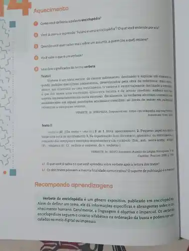 Aquecimento
Como vocé definiria a palavra enciclopédia?
Vocé ja.ouviu a expressão "Fulanoéuma enciclopédia"?Oque você entende por ela?
Quando vocé quersaber mais sobre um assunto, a quem (ou a quê) recorre?
Vocésabeoqueé um verbete?
Leia dois significados do termo verbete
Texto I
Verbete e um texto escrito, de carater informativo destinado a explicar um conceito m
gundo padroes descritivos sistematicos determinados pela obra de referência; mais com
mente, um dicionario ou uma enciclopedia. Overbete e essencialmente destinado a consulta
que the impoe uma construção discursiva sucinta e de acesso imediato embora isso nlo
incorra necessariamente em curta extensão. Geralmente, os verbetes abordam conceitos bes
estabelecidos em algum paradigma académico-cientifico, ao inves de entrar em polémica
referentes a categorias teoricas.
VERBETE. In. WIKTPEDIA. Disponivel em: https://pt.wrikipedia.org/viritio/lation
Acesso em: 5 nor zon
Texto II
verbete (é). (De verbo + -ete (e).] S. m 1. Nota, apontamento. 2 . Pequeno papel em que M
toma uma nota ou apontamento 3. Na organizaçãc dum dicionário, glossârio, ou enciclopedize
conjunto das acepçoes exemplos respeitantes a um vocabulo Sin., ant., nesta acepe artigo
[PI verbetes (é). Cf verbete e verbetes, do v. verbetar.]
VERBETE In NOVO dicionario Aurelio da Lingua Portuguest 4. nt
Curitiba Positivo, 2008.2018.
a) Oquevocéjásabiaeoque vocè aprendeu sobre verbete após a leitura dos textos?
b) Osdois textos possuem a mesma finalidade comunicativa?suporte de publicaçãoéo mesmo?
Recompondo aprendizagens
Verbete de enciclopédia é um gênero expositivo, publicado em enciclopédias
Além de definir um tema, ele dá informações especificas e abrangentes sobre o
nhecimento humano. Geralmente , a linguagem é objetiva e imparcial. Os verbetes
enciclopédicos seguem o critério alfabético na ordenação da busca e podem servel-
culados no meio digital ou impresso.