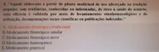 "Aquele elaborado partir de planta medicinal de uso alicerçado m8 tradição
popular , sem evidencias , conhecidas ou informadas . de risco à satide do usuario,
cuja eficácia e validada por meio de levantame ntos etnofarmacologicos e de
utilização docum entações tecno cientificas ou publicaçōes indexadas."
A - Medicamento fitoterápico tradicional
B -Medicam ento fitoterápico similar
-Medicament o fitoterápico novo
D -Medicamento homeopático
E -Medicamentc generico