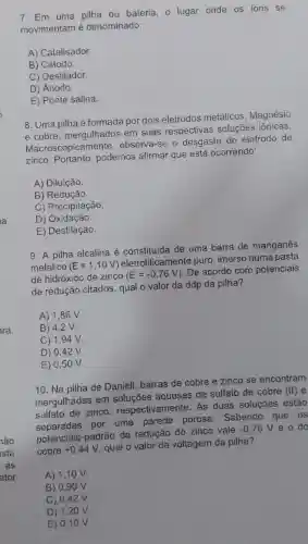 ara
7. Em uma pilha ou bateria, o lugar onde os ions se
movimentam é denominado:
A) Catalisador
B) Cátodo.
C) Destilador.
D) Ânodo.
E) Ponte salina.
8. Uma pilha é formada por dois eletrodos metálicos , Magnésio
e cobre, mergulhados em suas respectivas soluções iônicas.
Macroscopicamente observa-se o desgaste do eletrodo de
zinco. Portanto , podemos afirmar que está ocorrendo:
A) Diluição.
B) Redução.
C) Precipitação.
D) Oxidação.
E) Destilação.
9. A pilha alcalina é constituida de uma barra de manganês
metálico (E=1,10V)
eletroliticamente puro imerso numa pasta
de hidróxido de zinco (E=-0,76V)
. De acordo com potenciais
de redução citados, qual o valor da ddp da pilha?
A) 1,86 v.
B) 4,2 v.
C) 1,94 V.
D) 0,42 V.
E) 0,5 ov.
10. Na pilha de Daniell, barras de cobre e zinco se encontram
mergulhadas em aquosas de sulfato de cobre
(II) e
sulfato de zinco respectivamente. As duas soluções estão
separadas por uma parede porosa . Sabendo que os
potenciais-padrão de redução do zinco vale
-0,76V e o do
cobre+0,44V
qual o valor da voltagem da pilha?
A) 1,1 O V.
B) 0,9 ov
C) 0,42 V.
D) 1,2 ov.
E) 0,1 ov.