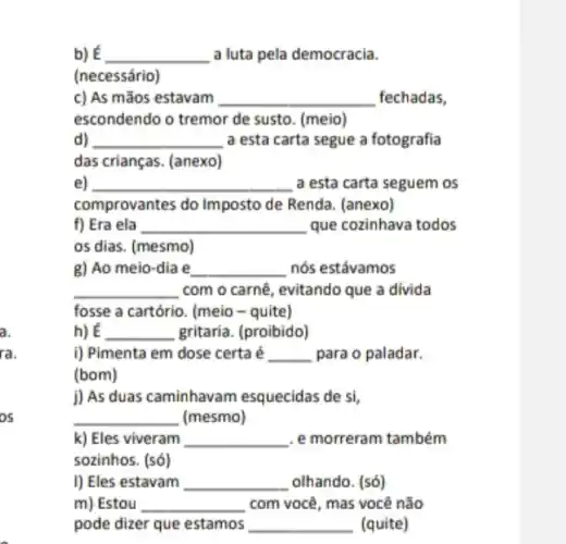 a
ra.
OS
b) E __ a luta pela democracia.
(necessário)
c) As mãos estavam __ fechadas,
escondendo o tremor de susto. (meio)
d) __ a esta carta segue a fotografia
das crianças. (anexo)
e) __ a esta carta seguem os
comprovantes do Imposto de Renda. (anexo)
f) Era ela __ que cozinhava todos
os dias. (mesmo)
g) Ao meio-dia e __ nós estávamos
__ com o carnê, evitando que a divida
fosse a cartório. (meia - quite)
h)E __ gritaria. (proibido)
i) Pimenta em dose certa é __ para o paladar.
(bom)
j) As duas caminhavam esquecidas de si,
__ (mesmo)
k) Eles viveram __ . e morreram também
sozinhos. (só)
I) Eles estavam __ olhando. (só)
m) Estou __ com você, mas você não
pode dizer que estamos __ (quite)