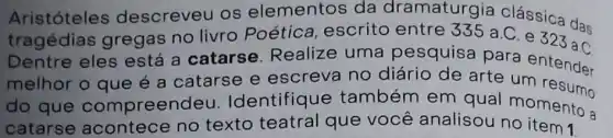 Aristóteles descreveu os elementos da dramaturgia clássica das
tragédias gregas no livro Poética, escrito entre 335 a.C. e 323 a C
Dentre eles está a catarse Realize uma pesquisa para
melhor o que é a catarse e escreva no diário de arte a entender
do que compreenc leu. Identifique também em qual momento a
catarse no texto teatral que você analisou no item 1