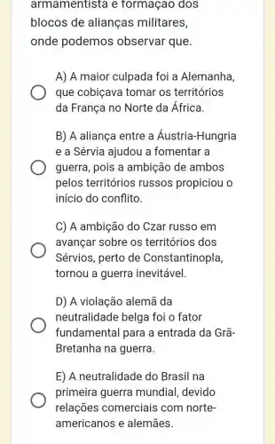 armamentista e formaçao dos
blocos de alianças militares,
onde podemos observar que.
A) A maior culpada foi a Alemanha,
que cobiçava tomar os territórios
da França no Norte da África.
B) A aliança entre a Áustria-Hungria
e a Sérvia ajudou a fomentar a
guerra, pois a ambição de ambos
pelos territórios russos propiciou
início do conflito.
C) A ambição do Czar russo em
avançar sobre os territórios dos
Sérvios, perto de Constantinopla,
tornou a guerra inevitável.
D) A violação alemã da
neutralidade belga foi o fator
fundamental para a entrada da Grã-
Bretanha na guerra.
E) A neutralidade do Brasil na