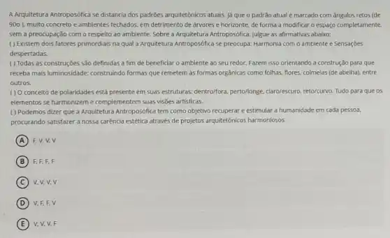 A Arquitetura Antroposófica se distancia dos padrões arquitetônicos atuais. Já que o padrão atual é marcado com ângulos retos (de
900) muito concreto e ambientes fechados, em detrimento de árvores e horizonte, de forma a modificar o espaço completamente,
sem a preocupação com o respeito ao ambiente Sobre a Arquitetura Antroposófica, julgue as afirmativas abaixo:
( ) Existem dois fatores primordiais na qual a Arquitetura Antroposófica se preocupa: Harmonia com o ambiente e Sensações
despertadas.
( ) Todas as construções são definidas a fim de beneficiar o ambiente ao seu redor. Fazem isso orientando a construção para que
receba mais luminosidade.construindo formas que remetem as formas orgânicas como folhas, flores, colmeias (de abelha), entre
outros.
() O conceito de polaridades está presente em suas estruturas: dentro/fora perto/longe, claro/escuro reto/curvo. Tudo para que os
elementos se harmonizeme complementem suas visões artísticas.
( ) Podemos dizer que a Arquitetura Antroposófica tem como objetivo recuperar e estimular a humanidade em cada pessoa.
procurando satisfazer a nossa carência estética através de projetos arquitetônicos harmoniosos.
A F,V,V,V
B F.F.E.F
C V.V,V,V
D V,F,F,V
E V,V,V,F