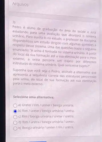 Arquivos
3)
Pedro é aluno de graduação da área da saúde e está
estudando para uma avaliação que abordará o sistema
urinário. Para auxiliá-lo no estudo, o professor da disciplina
disponibilizou um estudo dirigido com algumas questōes a
respelto desse sistema. Uma das questoes trazia o seguinte
enunciado: "A urina é formada no sistema urinário A partir
do local da sua formação até a sua eliminação para o meio
externo, a urina percorre um trajeto por diferentes
estruturas do sistema urinário Qual seria esse trajeto?".
Suponha que você seja o Pedro, assinale a alternativa que
apresenta a sequência correta das estruturas percorridas
pela urina, do local de sua formação até sua eliminação
para o meio externo.
Selecione uma alternativa:
a) Ureter/rim / ureter / bexiga urinária.
b) Rim / ureter / bexiga urinária/ uretra.
c) Rim / bexiga urinária / ureter/uretra.
d) Rim / uretra / bexiga urinária / ureter.
e) Bexiga urinária / ureter / rim / uretra.