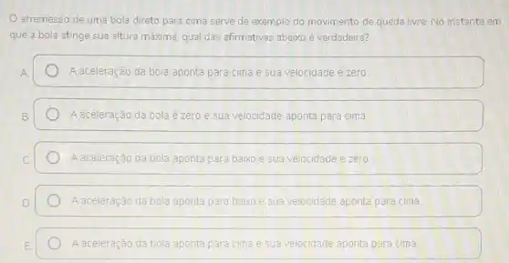 arremesso de uma bola direto para cima serve de exemplo do movimento de queda livre No instante em
que a bola atinge sua altura máxima, qual das afirmativas abaixo é verdadeira?
A aceleração da bola aponta para cima e sua velocidade é zero.
A aceleração da bola é zero e sua velocidade aponta para cima
A aceleração da bola aponta para baixo e sua velocidade ézero
A aceleração da bola aponta para baixo e sua velocidade aponta para cima
A aceleração da bola aponta para cima e sua velocidade aponta para cima