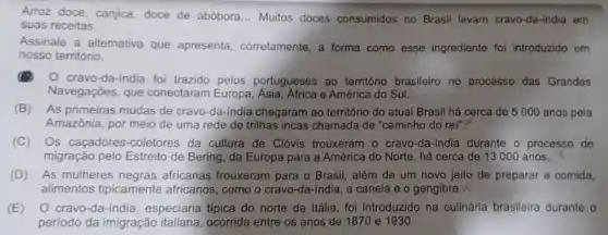 Arroz doce, canjica, doce de abóbora __ Multos doces consumidos no Brasil levam cravo-da-india em
suas receitas.
Assinale a alternativa que apresenta, corretamente, a forma como esse ingrediente foi introduzido em
nosso território.
cravo-da-india foi trazido pelos portugueses ao território brasileiro no processo das Grandes
Navegações, que conectaram Europa, Asia, Africa e América do Sul.
(B) As primeiras mudas de cravo-da-india chegaram ao território do atual Brasil há cerca de 5000 anos pela
Amazônia, por meio de uma rede de trilhas incas chamada de "caminho do rei"?
(C) Os caçadores-coletores da cultura de Clóvis trouxeram o cravo-da -india durante o processo de
migração pelo Estreito de Bering, da Europa para a América do Norte , há cerca de 13000 anos.
(D) As mulheres negras africanas trouxeram para o Brasil, além de um novo jeito de preparar a comida,
alimentos tipicamente africanos , como o cravo-da -india, a canela e o gengibre.X
(E) O cravo-da-india , especiaria tipica do norte da Itália, foi introduzido na culinária brasileira durante o
período da imigração italiana ocorrida entre os anos de 1870 e 1930.