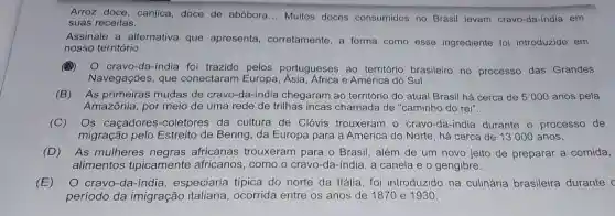 Arroz doce, canjica,doce de abóbora ... Muitos doces consumidos no Brasil levam cravo-da-india em
suas receitas.
Assinale a alternativa que apresenta corretamente, a forma como esse ingrediente foi introduzido em
nosso território.
(A)
cravo-da-india foi trazido pelos portugueses ao território brasileiro no processo das Grandes
Navegações, que conectaram Europa e América do Sul.
(B) As primeiras mudas de cravo-da-indi a chegaram ao território do atual Brasil há cerca de 5000 anos pela
Amazônia, por meio de uma rede de trilhas incas chamada de "caminho do rei".
(C) Os caçadores -coletores da cultura de Clóvis trouxeram - cravo-da-india durante o processo de
migração pelo Estreito de Bering, da Europa para a América do Norte, há cerca de 13000 anos.
(D) As mulheres africanas trouxeram para o Brasil, além de um novo jeito de preparar a comida,
alimentos tipicamente africanos, como o cravo-da-india, a canela e o gengibre.
(E) O cravo-da-índi a, especiaria típica do norte da Itália, foi introduzido na culinária brasileira durante c
período da imigração italiana, ocorrida entre os anos de 1870 e 1930.