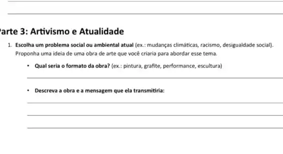 arte 3: Artivismo e Atualidade
1. Escolha um problema social ou ambiental atual (ex.: mudanças climáticas racismo, desigualdade social)
Proponha uma ideia de uma obra de arte que você criaria para abordar esse tema.
- Qual seria o formato da obra? (ex.: pintura, grafite performance, escultural
__
- Descreva a obra e a mensagem que ela transmitiria:
__