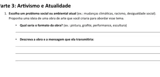 arte 3: Artivismo e Atualidade
1. Escolha um problema social ou ambiental atual (ex : mudanças climáticas, racismo desigualdade social).
Proponha uma ideia de uma obra de arte que você criaria para abordar esse tema.
- Qual seria o formato da obra? (ex.: pintura grafite, performance, escultura)
__
- Descreva a obra e a mensagem que ela transmitiria:
__