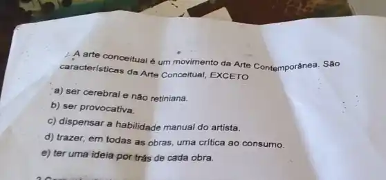 A arte conceitualé um movimento da Arte Contemporânea. São
caracteristicas da Arte Conceitual, EXCETO
a) ser cerebral e não retiniana.
b) ser provocativa.
c) dispensar a habilidade manual do artista.
d) trazer, em todas as obras, uma crítica ao consumo.
e) ter uma ideía por trás de cada obra.