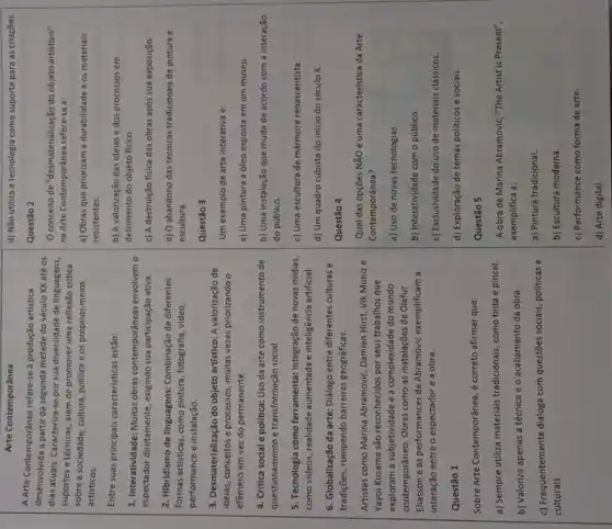 Arte Contemporânea
A Arte Contemporânea refere-se à produção artistica desenvolvida a partir da segunda metade do século XX até os dias atuais. Caracteriza-se por sua diversidade de linguagens, suportes e técnicas, além de promover uma reflexão critica sobre a sociedade, cultura, política e os próprios meios artísticos.
Entre suas principais características estão:
1. Interatividade: Muitas obras contemporâneas envolvem o espectador diretamente, exigindo sua participação ativa.
2. Hibridismo de linguagens: Combinação de diferentes formas artísticas, como pintura, fotografia, video, performança e instalação.
3. Desmaterialização do objeto artístico: A valorização de ideias, conceitos e processos, muitas vezes priorizando o efêmero em vez do permanente.
4. Critica social e política: Uso da arte como instrumento de questionamento e transformação social.
5. Tecnologia como ferramenta: Integração de novas midias, como videos, realidade aumentada e inteligência artificial.
6. Globalização da arte: Diálogo entre diferentes culturas e tradições, rompendo barreiras geográficas.
Artistas como Marina Abramovic, Damien Hirst, Vik Muniz e Yayoi Kusama são reconhecidos por seus trabalhos que exploram a subjetividade e a complexidade do mundo contemporâneo. Obras como as instalações de Olafur Eliasson e as performances de Abramovic exemplificam a interação entre o espectador e a obra.
Questão 1
Sobre Arte Contemporânea, é correto afirmar que:
a) Sempre utiliza materiais tradicionais, como tinta e pincel.
b) Valoriza apenas a técnica e o acabamento da obra.
c) Frequentemente dialoga com questões sociais, politicas e culturais.
d) Não utiliza a tecnologia como suporte para as criaçōes
Questão 2
O conceito de "desmatelização do objeto artístico" na Arte Contemporânea refere-se a:
a) Obras que priorizam a durabilidade e os materiais resistentes.
b) A valorização das ideias e dos processos em detrimento do objeto físico.
c) A destruição fisica das obras após sua exposiçăo.
d) O abandono das técnicas tradicionais de pintura e escultura.
Questão 3
Um exemplo de arte interativa é:
a) Uma pintura a óleo exposta em um museu.
b) Uma instalação que muda de acordo com a interação do público.
c) Uma escultura de mármore renascentista.
d) Um quadro cubista do inicio do século X .
Questão 4
Qual das opções NÃO é uma caracteristica da Arte Contemporânea?
a) Uso de novas tecnologias.
b) Interatividade com o público.
c) Exclusividade do uso de materiais clássicos.
d) Exploração de temas políticos e sociais.
Questão 5
A obra de Marina Abramovic, "The Artist is Present", exemplifica a:
a) Pintura tradicional.
b) Escultura moderna.
c) Performance como forma de arte.
d) Arte digital.