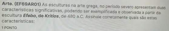 Arte (EF69ARO1) As esculturas na arte grega, no período severo apresentam duas
característica s significativas , podendo ser exemplificada e observada a partir da
escultura Efebo de Kritios, de 480 a.C. Assinale corretamente quais são estas
características:
1 PONTO