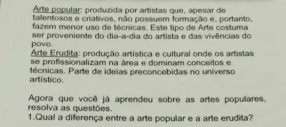 Arte popular:produzida por artistas que , apesar de
talentosos e criativos, não possuem formação e , portanto,
fazem menor uso de técnicas. Este tipo de Arte costuma
ser proveniente do dia-a-dia do artista e das vivências do
povo.
Arte Erudita produção artística e cultural onde os artistas
se profissional izam na área e dominam conceitos e
técnicas. Parte de ideias preconcebidas no universo
artístico.
Agora que você já aprendeu sobre as artes populares,
resolva as questōes.
1.Qual a diferença entre a arte popular e a arte erudita?