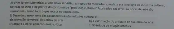 As artes foram submetidas a uma nova servidão:as regras do mercado capitalista e a ideologia da indústria cultural,
baseada na ideia e na prática do consumo de "produtos culturais fabricados em série. As obras de arte são
mercadorias, como tudo o que existe no capitalismo..
1) Segundo o texto, uma das caracteristicas da indústria cultural é:
a)exploração comercial das obras de arte.
b) a valorização do artista e de sua obra de arte.
c) censura a obras com conteúdo crítico.
d) liberdade de criação artistica