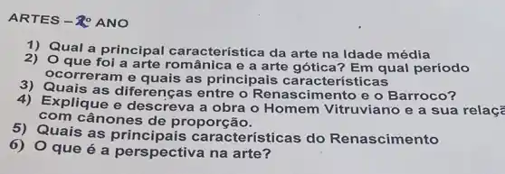 ARTES-ROANO
1) Qual a principal característica da arte na Idade média
2) Oque foi a arte românica e a arte gótica? Em qual período
ocorreram e quais as principais características
3) Quais as diferenças entre o Renascimento e o Barroco?
4) Explique e descreva a obra o Homem Vitruviano e a sua relaçã
com cânones de proporção.
Quais as cteristicas do Renascimento
que é a perspectiva na arte?