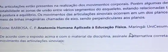 As articulações estão presentes na realização dos movimentos corporais. Porém algumas de
estabilidade as zonas de união entre vários segmentos do esqueleto, estando relacionadas t
postura e equilibrio. Os movimentos das articulações sinoviais ocorrem em um dos planos
meio de linhas imaginárias chamadas de eixo, sendo perpendiculares aos planos.
Fonte: BARBOSA, C. P.Anatomia Humana Aplicada à Educação Física. Maringá:UniCesum:
De acordo com o acima e com o material da disciplina assinale delternativa correta
movimento das articulações sinoviajs: